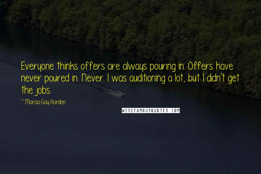 Marcia Gay Harden Quotes: Everyone thinks offers are always pouring in. Offers have never poured in. Never. I was auditioning a lot, but I didn't get the jobs.