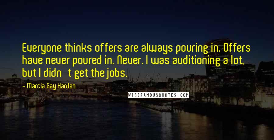 Marcia Gay Harden Quotes: Everyone thinks offers are always pouring in. Offers have never poured in. Never. I was auditioning a lot, but I didn't get the jobs.