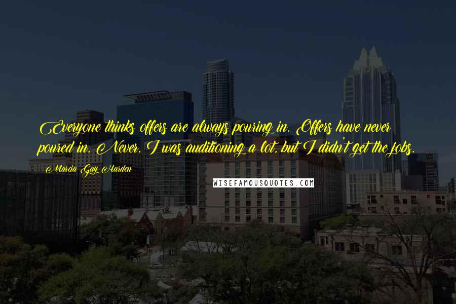 Marcia Gay Harden Quotes: Everyone thinks offers are always pouring in. Offers have never poured in. Never. I was auditioning a lot, but I didn't get the jobs.