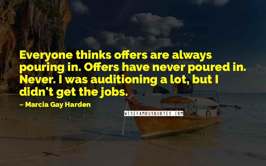 Marcia Gay Harden Quotes: Everyone thinks offers are always pouring in. Offers have never poured in. Never. I was auditioning a lot, but I didn't get the jobs.