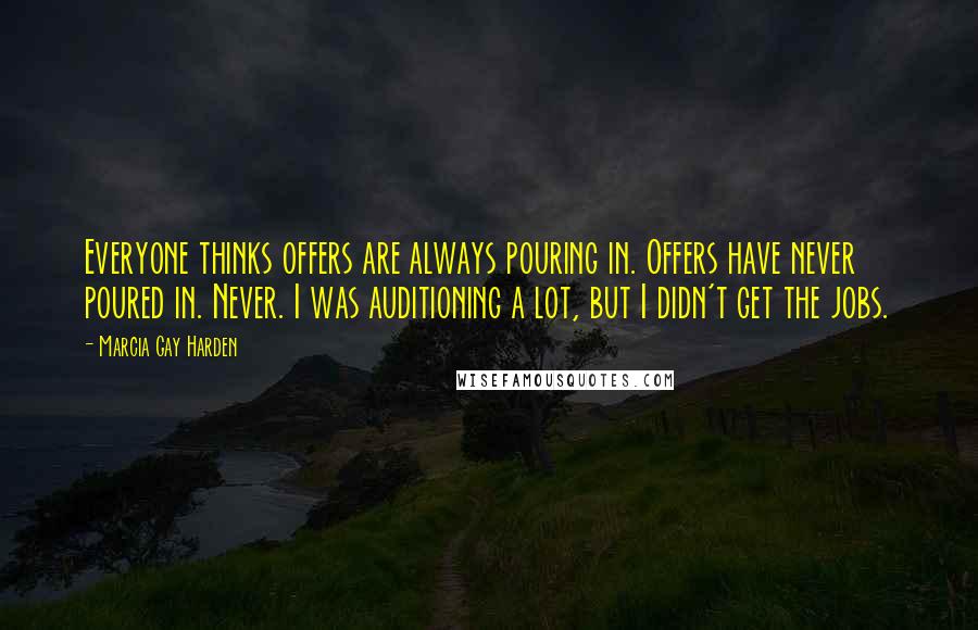 Marcia Gay Harden Quotes: Everyone thinks offers are always pouring in. Offers have never poured in. Never. I was auditioning a lot, but I didn't get the jobs.