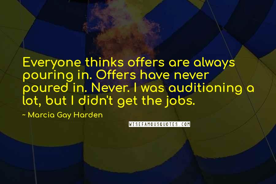 Marcia Gay Harden Quotes: Everyone thinks offers are always pouring in. Offers have never poured in. Never. I was auditioning a lot, but I didn't get the jobs.