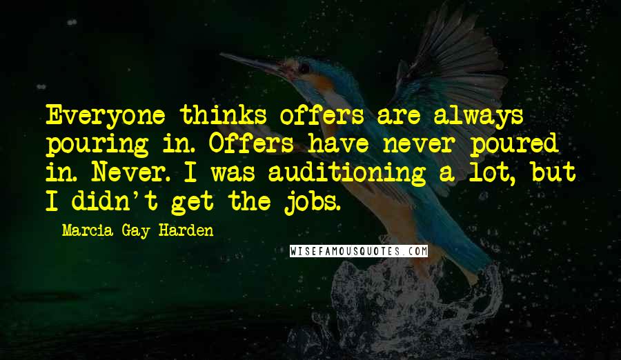 Marcia Gay Harden Quotes: Everyone thinks offers are always pouring in. Offers have never poured in. Never. I was auditioning a lot, but I didn't get the jobs.