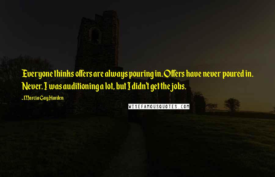 Marcia Gay Harden Quotes: Everyone thinks offers are always pouring in. Offers have never poured in. Never. I was auditioning a lot, but I didn't get the jobs.