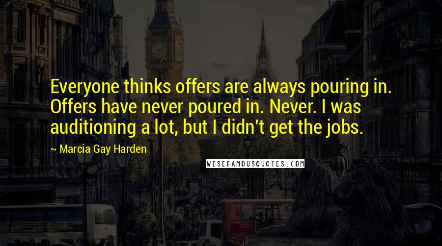 Marcia Gay Harden Quotes: Everyone thinks offers are always pouring in. Offers have never poured in. Never. I was auditioning a lot, but I didn't get the jobs.