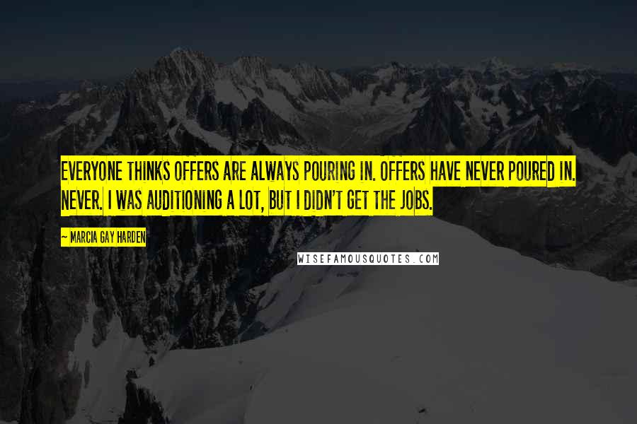 Marcia Gay Harden Quotes: Everyone thinks offers are always pouring in. Offers have never poured in. Never. I was auditioning a lot, but I didn't get the jobs.