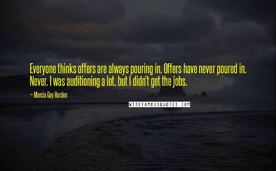 Marcia Gay Harden Quotes: Everyone thinks offers are always pouring in. Offers have never poured in. Never. I was auditioning a lot, but I didn't get the jobs.