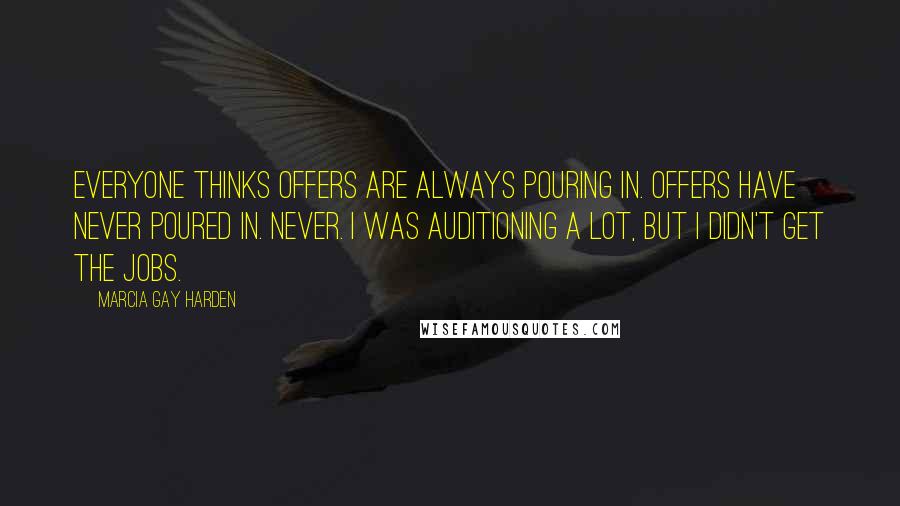 Marcia Gay Harden Quotes: Everyone thinks offers are always pouring in. Offers have never poured in. Never. I was auditioning a lot, but I didn't get the jobs.