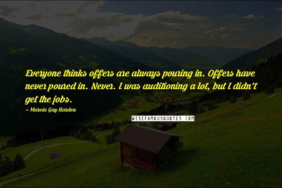 Marcia Gay Harden Quotes: Everyone thinks offers are always pouring in. Offers have never poured in. Never. I was auditioning a lot, but I didn't get the jobs.