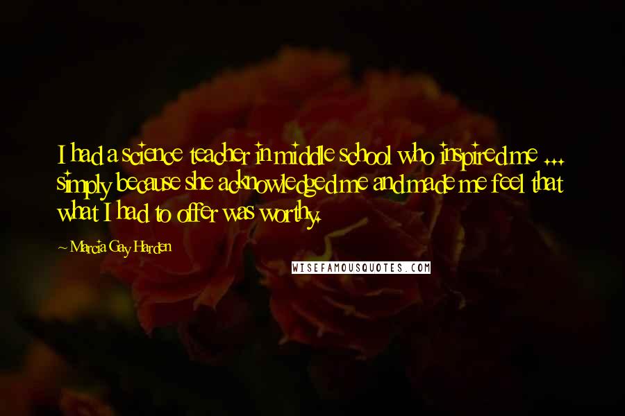 Marcia Gay Harden Quotes: I had a science teacher in middle school who inspired me ... simply because she acknowledged me and made me feel that what I had to offer was worthy.