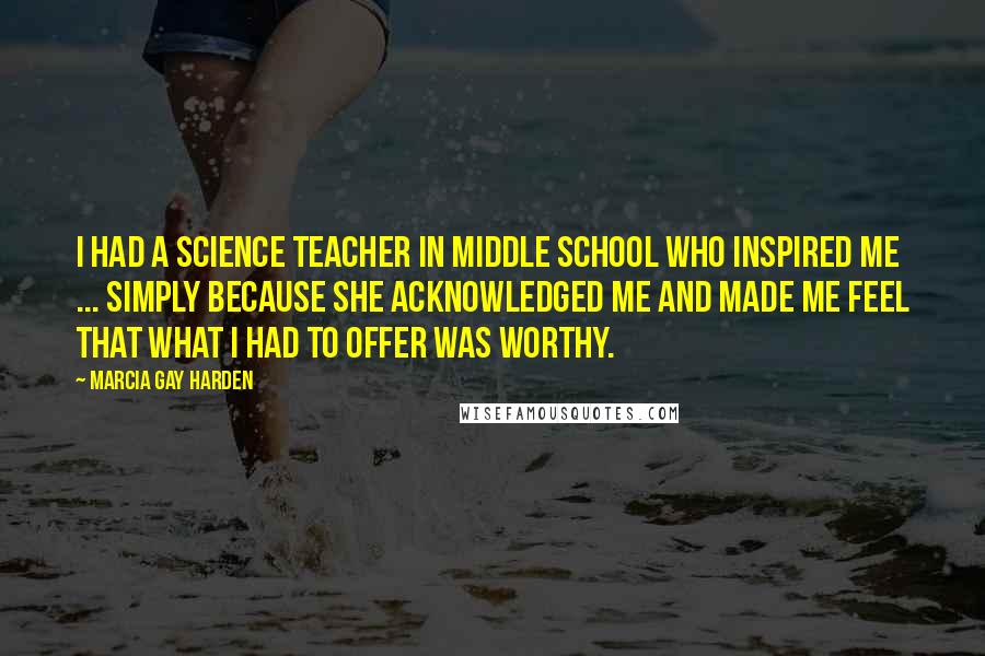 Marcia Gay Harden Quotes: I had a science teacher in middle school who inspired me ... simply because she acknowledged me and made me feel that what I had to offer was worthy.