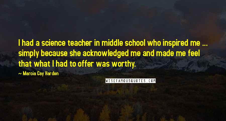 Marcia Gay Harden Quotes: I had a science teacher in middle school who inspired me ... simply because she acknowledged me and made me feel that what I had to offer was worthy.