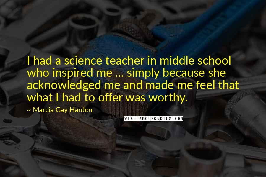 Marcia Gay Harden Quotes: I had a science teacher in middle school who inspired me ... simply because she acknowledged me and made me feel that what I had to offer was worthy.