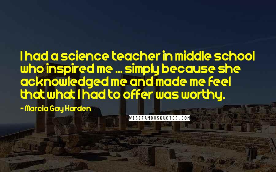 Marcia Gay Harden Quotes: I had a science teacher in middle school who inspired me ... simply because she acknowledged me and made me feel that what I had to offer was worthy.