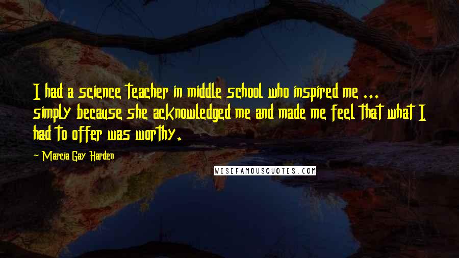 Marcia Gay Harden Quotes: I had a science teacher in middle school who inspired me ... simply because she acknowledged me and made me feel that what I had to offer was worthy.