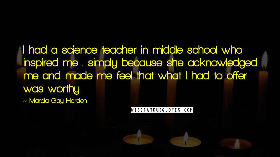 Marcia Gay Harden Quotes: I had a science teacher in middle school who inspired me ... simply because she acknowledged me and made me feel that what I had to offer was worthy.