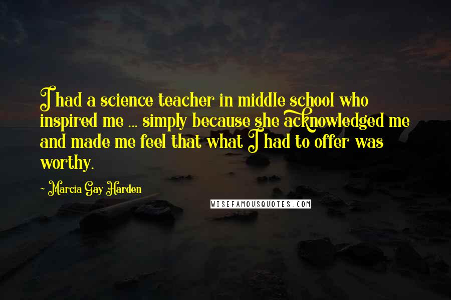 Marcia Gay Harden Quotes: I had a science teacher in middle school who inspired me ... simply because she acknowledged me and made me feel that what I had to offer was worthy.