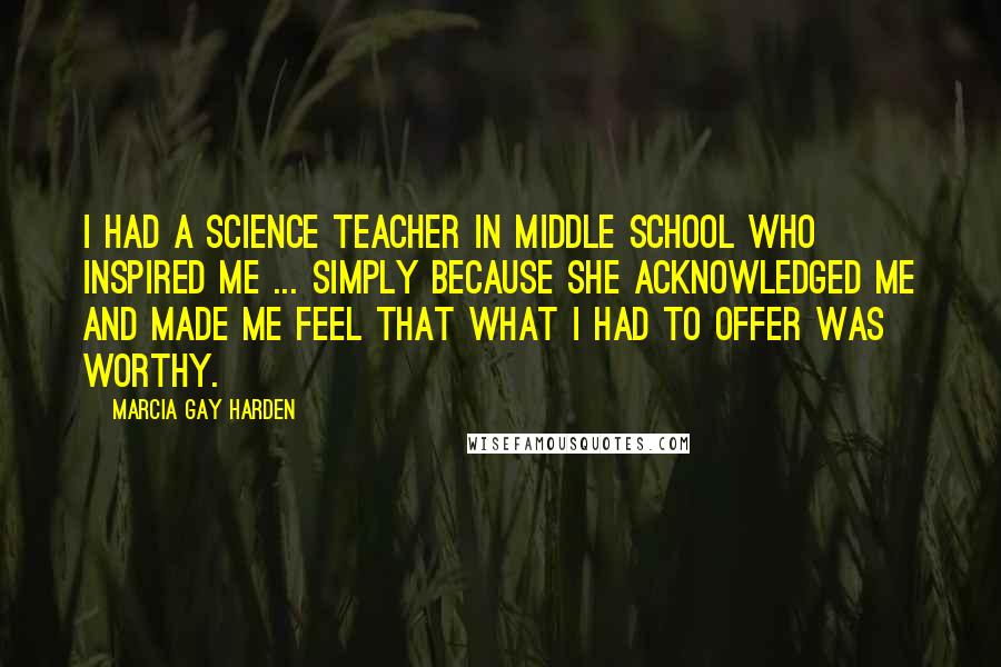 Marcia Gay Harden Quotes: I had a science teacher in middle school who inspired me ... simply because she acknowledged me and made me feel that what I had to offer was worthy.