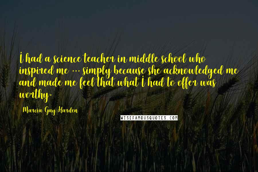 Marcia Gay Harden Quotes: I had a science teacher in middle school who inspired me ... simply because she acknowledged me and made me feel that what I had to offer was worthy.