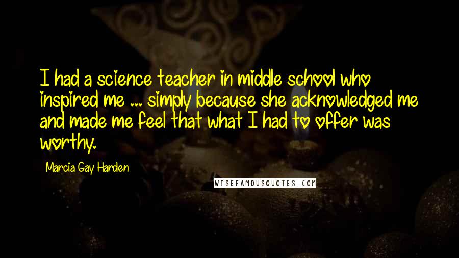 Marcia Gay Harden Quotes: I had a science teacher in middle school who inspired me ... simply because she acknowledged me and made me feel that what I had to offer was worthy.