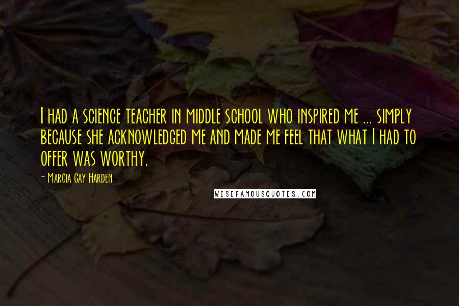 Marcia Gay Harden Quotes: I had a science teacher in middle school who inspired me ... simply because she acknowledged me and made me feel that what I had to offer was worthy.
