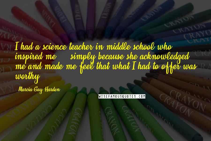 Marcia Gay Harden Quotes: I had a science teacher in middle school who inspired me ... simply because she acknowledged me and made me feel that what I had to offer was worthy.