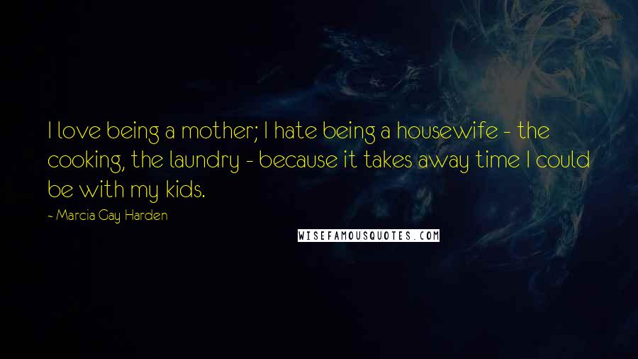 Marcia Gay Harden Quotes: I love being a mother; I hate being a housewife - the cooking, the laundry - because it takes away time I could be with my kids.