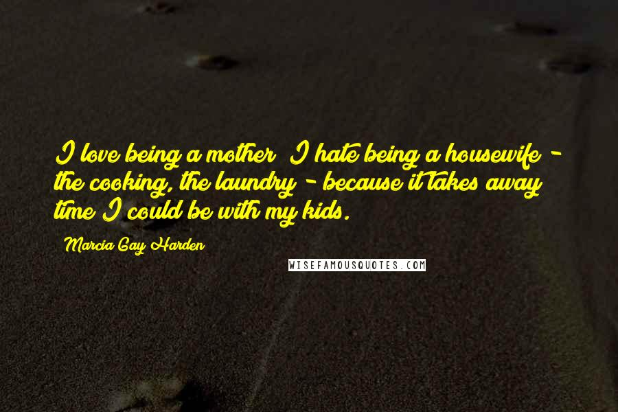 Marcia Gay Harden Quotes: I love being a mother; I hate being a housewife - the cooking, the laundry - because it takes away time I could be with my kids.