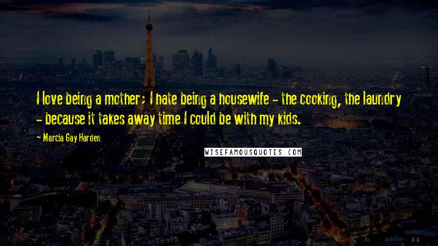 Marcia Gay Harden Quotes: I love being a mother; I hate being a housewife - the cooking, the laundry - because it takes away time I could be with my kids.