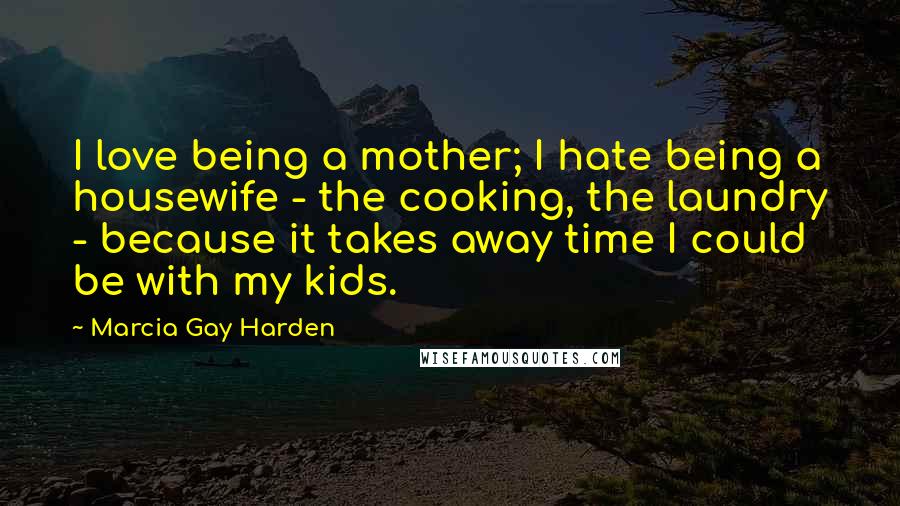 Marcia Gay Harden Quotes: I love being a mother; I hate being a housewife - the cooking, the laundry - because it takes away time I could be with my kids.