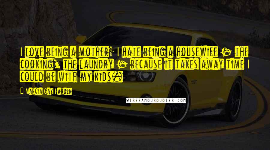 Marcia Gay Harden Quotes: I love being a mother; I hate being a housewife - the cooking, the laundry - because it takes away time I could be with my kids.