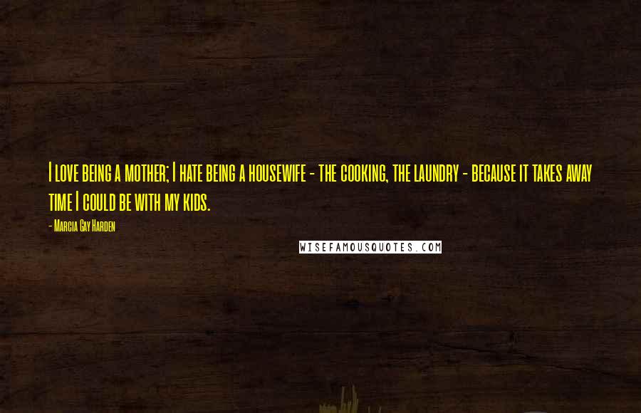 Marcia Gay Harden Quotes: I love being a mother; I hate being a housewife - the cooking, the laundry - because it takes away time I could be with my kids.