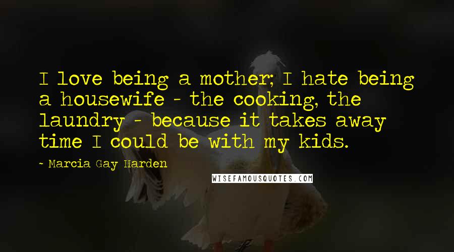 Marcia Gay Harden Quotes: I love being a mother; I hate being a housewife - the cooking, the laundry - because it takes away time I could be with my kids.