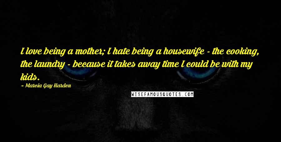 Marcia Gay Harden Quotes: I love being a mother; I hate being a housewife - the cooking, the laundry - because it takes away time I could be with my kids.