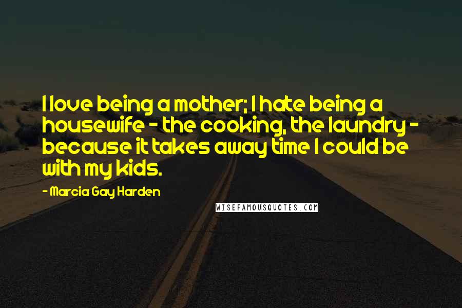 Marcia Gay Harden Quotes: I love being a mother; I hate being a housewife - the cooking, the laundry - because it takes away time I could be with my kids.