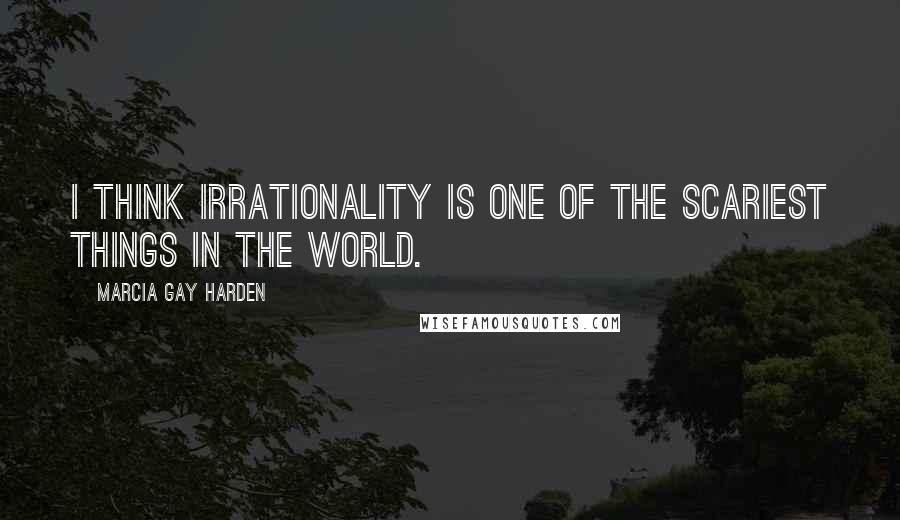Marcia Gay Harden Quotes: I think irrationality is one of the scariest things in the world.