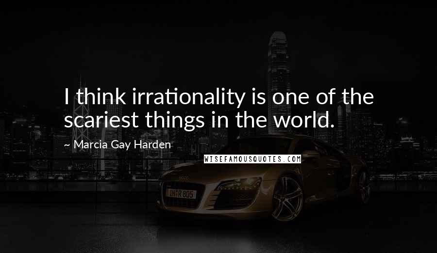 Marcia Gay Harden Quotes: I think irrationality is one of the scariest things in the world.