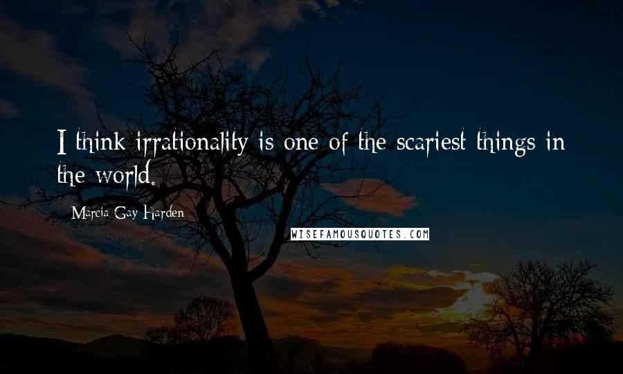 Marcia Gay Harden Quotes: I think irrationality is one of the scariest things in the world.