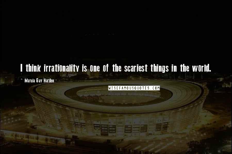 Marcia Gay Harden Quotes: I think irrationality is one of the scariest things in the world.