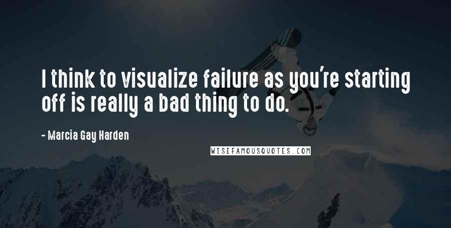 Marcia Gay Harden Quotes: I think to visualize failure as you're starting off is really a bad thing to do.