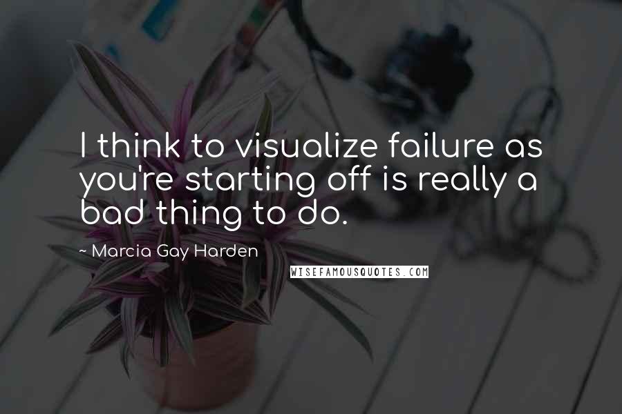 Marcia Gay Harden Quotes: I think to visualize failure as you're starting off is really a bad thing to do.