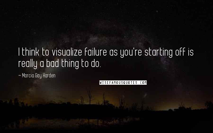 Marcia Gay Harden Quotes: I think to visualize failure as you're starting off is really a bad thing to do.
