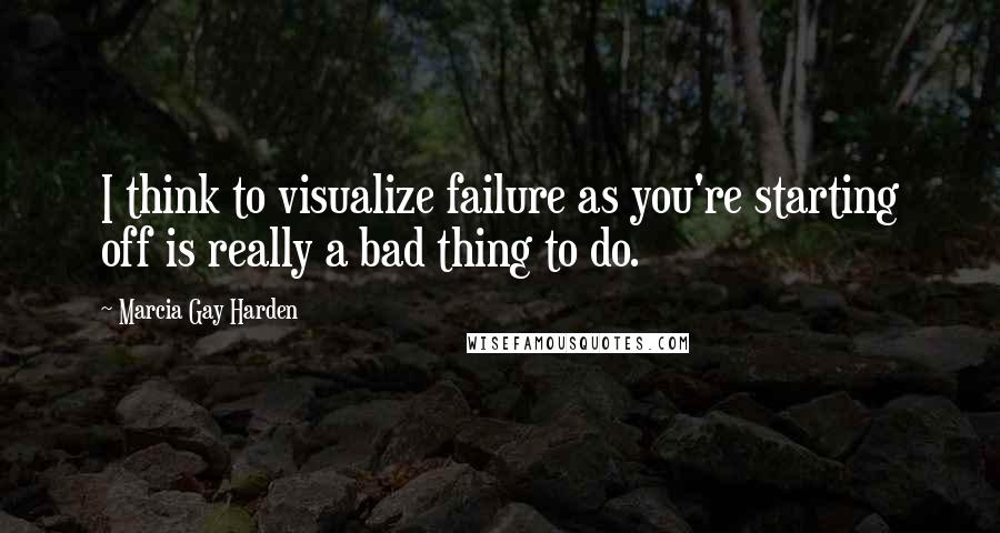 Marcia Gay Harden Quotes: I think to visualize failure as you're starting off is really a bad thing to do.