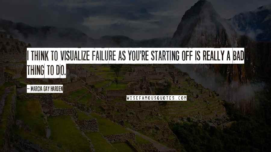 Marcia Gay Harden Quotes: I think to visualize failure as you're starting off is really a bad thing to do.