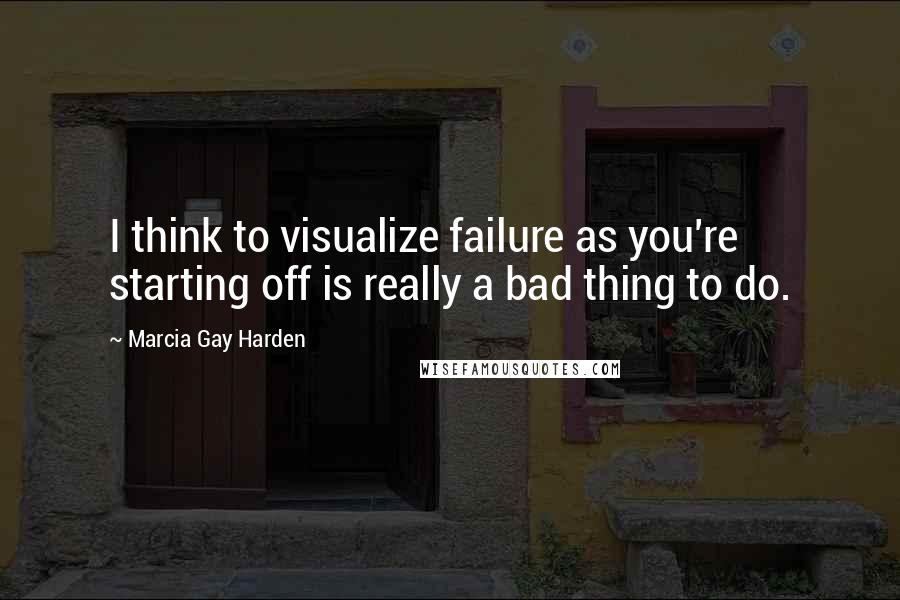 Marcia Gay Harden Quotes: I think to visualize failure as you're starting off is really a bad thing to do.