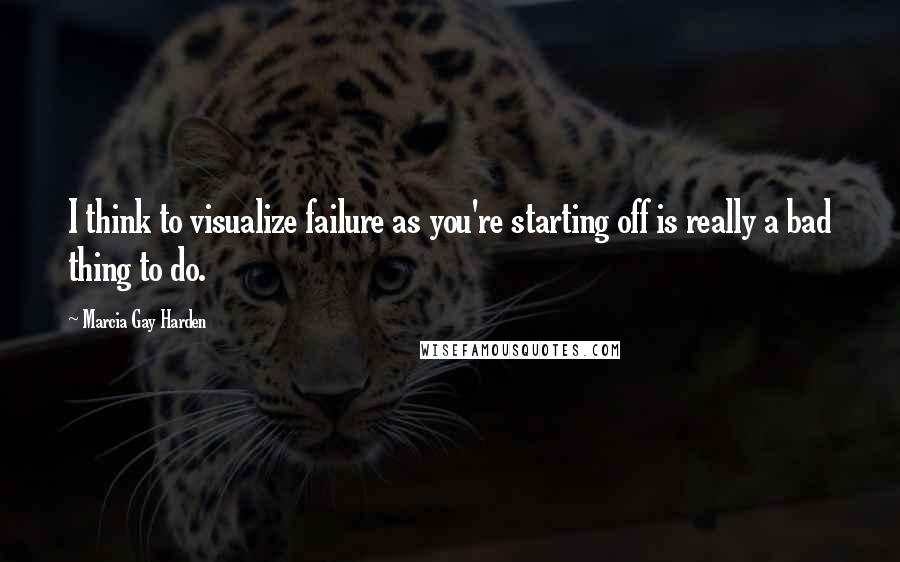 Marcia Gay Harden Quotes: I think to visualize failure as you're starting off is really a bad thing to do.