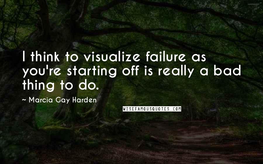 Marcia Gay Harden Quotes: I think to visualize failure as you're starting off is really a bad thing to do.