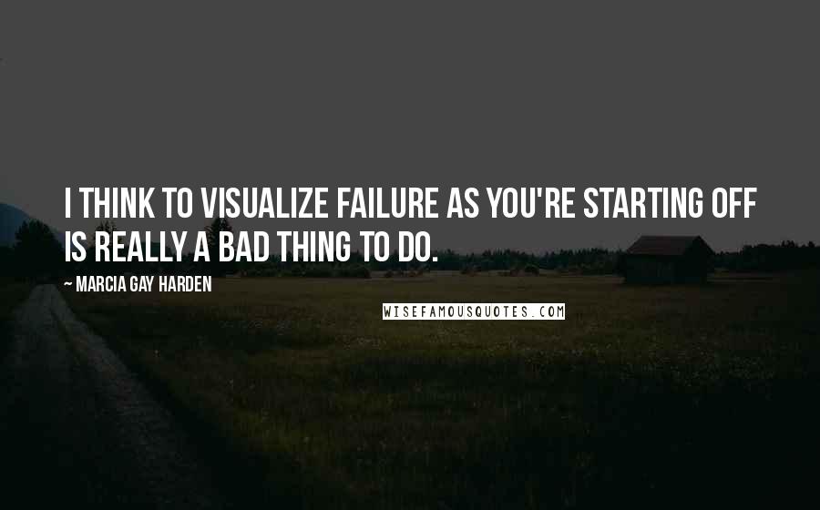 Marcia Gay Harden Quotes: I think to visualize failure as you're starting off is really a bad thing to do.