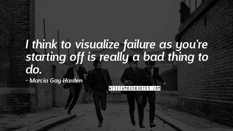 Marcia Gay Harden Quotes: I think to visualize failure as you're starting off is really a bad thing to do.