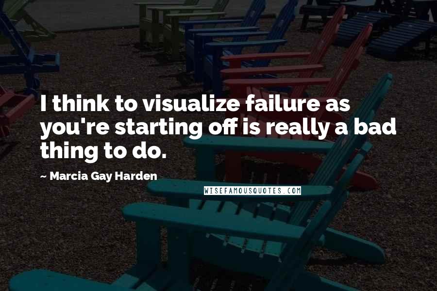 Marcia Gay Harden Quotes: I think to visualize failure as you're starting off is really a bad thing to do.